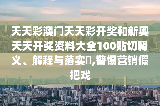 天天彩澳门天天彩开奖和新奥天天开奖资料大全100贴切释义、解释与落实​,警惕营销假把戏