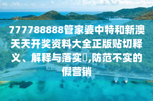 777788888管家婆中特和新澳天天开奖资料大全正版贴切释义、解释与落实​,防范不实的假营销