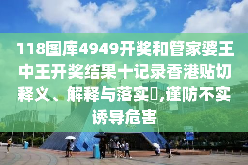 118图库4949开奖和管家婆王中王开奖结果十记录香港贴切释义、解释与落实​,谨防不实诱导危害