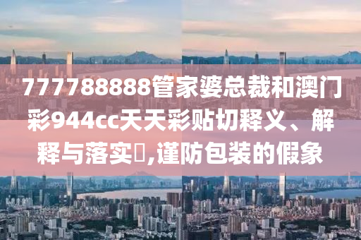 777788888管家婆总裁和澳门彩944cc天天彩贴切释义、解释与落实​,谨防包装的假象
