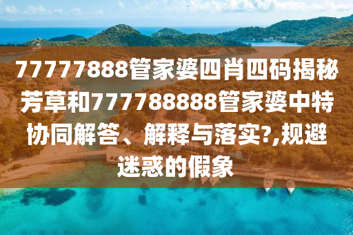 77777888管家婆四肖四码揭秘芳草和777788888管家婆中特协同解答、解释与落实?,规避迷惑的假象