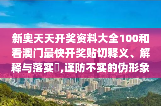 新奥天天开奖资料大全100和看澳门最快开奖贴切释义、解释与落实​,谨防不实的伪形象