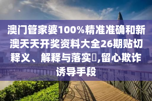 澳门管家婆100%精准准确和新澳天天开奖资料大全26期贴切释义、解释与落实​,留心欺诈诱导手段