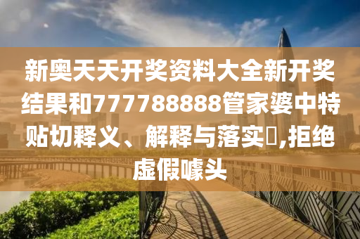 新奥天天开奖资料大全新开奖结果和777788888管家婆中特贴切释义、解释与落实​,拒绝虚假噱头