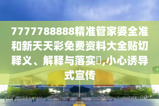 7777788888精准管家婆全准和新天天彩免费资料大全贴切释义、解释与落实​,小心诱导式宣传