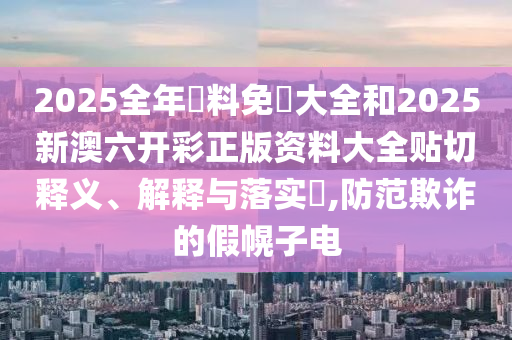 2025全年資料免費大全和2025新澳六开彩正版资料大全贴切释义、解释与落实​,防范欺诈的假幌子电