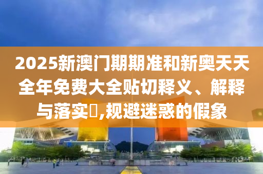 2025新澳门期期准和新奥天天全年免费大全贴切释义、解释与落实​,规避迷惑的假象