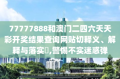 77777888和澳门二四六天天彩开奖结果查询网贴切释义、解释与落实​,警惕不实迷惑弹