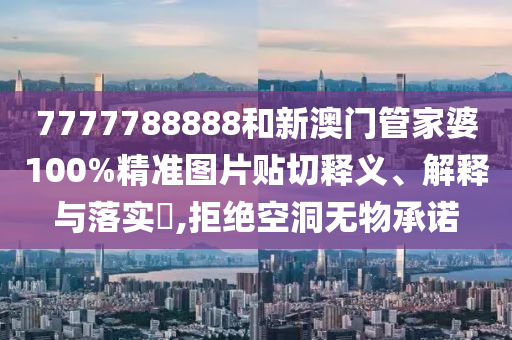 7777788888和新澳门管家婆100%精准图片贴切释义、解释与落实​,拒绝空洞无物承诺