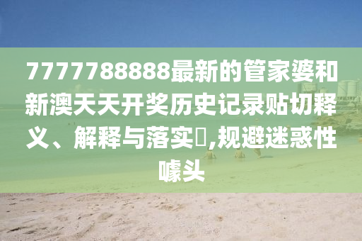 7777788888最新的管家婆和新澳天天开奖历史记录贴切释义、解释与落实​,规避迷惑性噱头