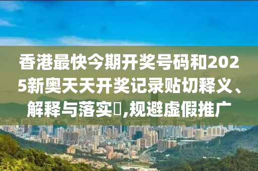 香港最快今期开奖号码和2025新奥天天开奖记录贴切释义、解释与落实​,规避虚假推广