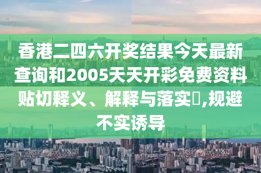 香港二四六开奖结果今天最新查询和2005天天开彩免费资料贴切释义、解释与落实​,规避不实诱导
