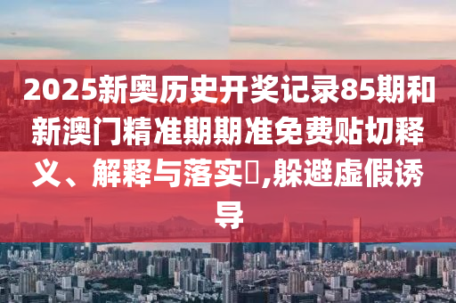 2025新奥历史开奖记录85期和新澳门精准期期准免费贴切释义、解释与落实​,躲避虚假诱导