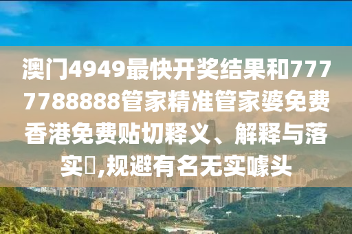 澳门4949最快开奖结果和7777788888管家精准管家婆免费香港免费贴切释义、解释与落实​,规避有名无实噱头
