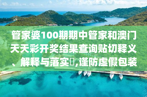 管家婆100期期中管家和澳门天天彩开奖结果查询贴切释义、解释与落实​,谨防虚假包装