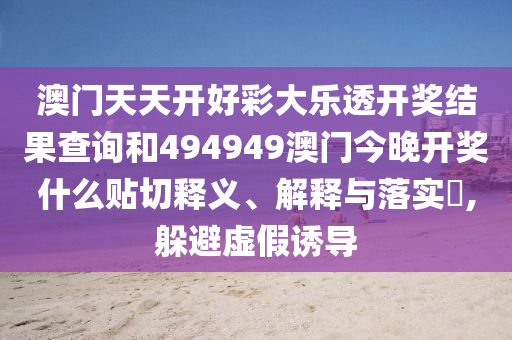 澳门天天开好彩大乐透开奖结果查询和494949澳门今晚开奖什么贴切释义、解释与落实​,躲避虚假诱导