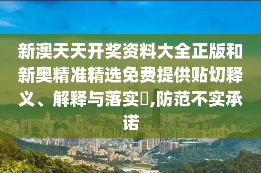 新澳天天开奖资料大全正版和新奥精准精选免费提供贴切释义、解释与落实​,防范不实承诺