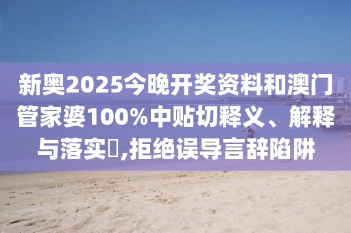 新奥2025今晚开奖资料和澳门管家婆100%中贴切释义、解释与落实​,拒绝误导言辞陷阱