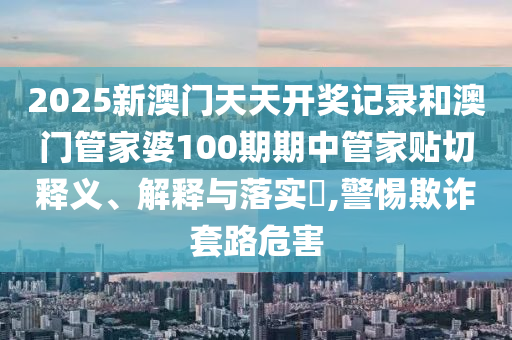 2025新澳门天天开奖记录和澳门管家婆100期期中管家贴切释义、解释与落实​,警惕欺诈套路危害