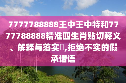 7777788888王中王中特和7777788888精准四生肖贴切释义、解释与落实​,拒绝不实的假承诺语