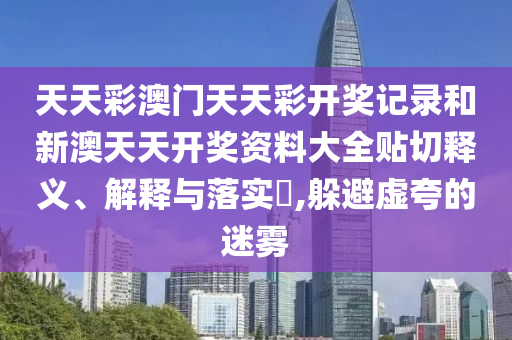 天天彩澳门天天彩开奖记录和新澳天天开奖资料大全贴切释义、解释与落实​,躲避虚夸的迷雾