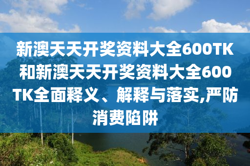 新澳天天开奖资料大全600TK和新澳天天开奖资料大全600TK全面释义、解释与落实,严防消费陷阱
