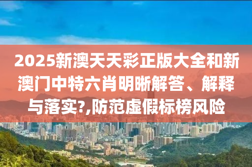 2025新澳天天彩正版大全和新澳门中特六肖明晰解答、解释与落实?,防范虚假标榜风险