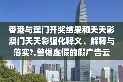香港与澳门开奖结果和天天彩澳门天天彩强化释义、解释与落实?,警惕虚假的假广告云