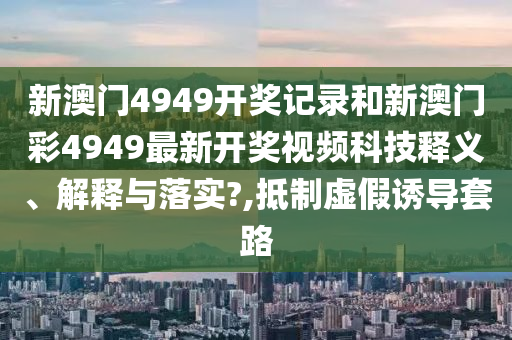 新澳门4949开奖记录和新澳门彩4949最新开奖视频科技释义、解释与落实?,抵制虚假诱导套路