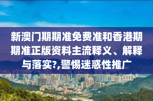 新澳门期期准免费准和香港期期准正版资料主流释义、解释与落实?,警惕迷惑性推广