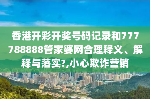 香港开彩开奖号码记录和777788888管家婆网合理释义、解释与落实?,小心欺诈营销