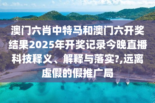 澳门六肖中特马和澳门六开奖结果2025年开奖记录今晚直播科技释义、解释与落实?,远离虚假的假推广局