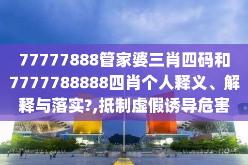 77777888管家婆三肖四码和7777788888四肖个人释义、解释与落实?,抵制虚假诱导危害