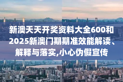 新澳天天开奖资料大全600和2025新澳门期期准效能解读、解释与落实,小心伪假宣传