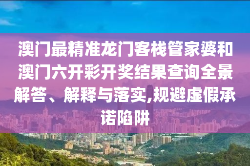 澳门最精准龙门客栈管家婆和澳门六开彩开奖结果查询全景解答、解释与落实,规避虚假承诺陷阱