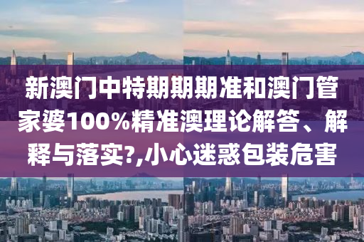 新澳门中特期期期准和澳门管家婆100%精准澳理论解答、解释与落实?,小心迷惑包装危害