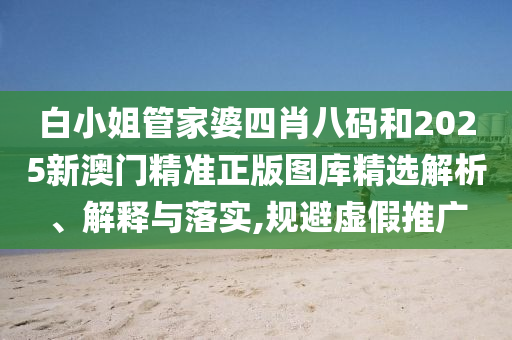 白小姐管家婆四肖八码和2025新澳门精准正版图库精选解析、解释与落实,规避虚假推广