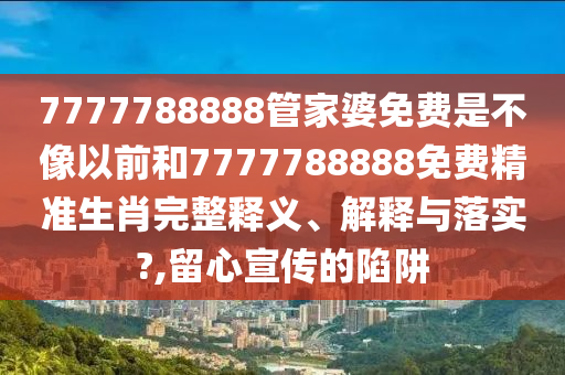 7777788888管家婆免费是不像以前和7777788888免费精准生肖完整释义、解释与落实?,留心宣传的陷阱