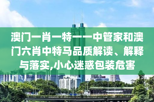 澳门一肖一特一一中管家和澳门六肖中特马品质解读、解释与落实,小心迷惑包装危害