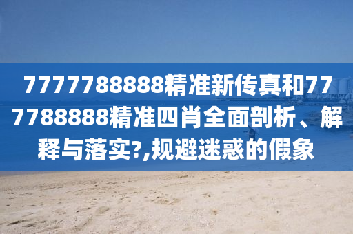 7777788888精准新传真和777788888精准四肖全面剖析、解释与落实?,规避迷惑的假象