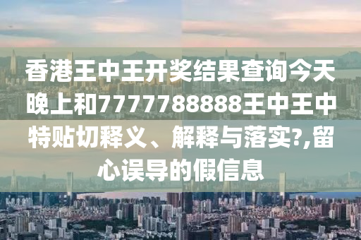 香港王中王开奖结果查询今天晚上和7777788888王中王中特贴切释义、解释与落实?,留心误导的假信息