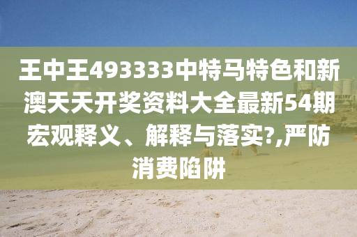 王中王493333中特马特色和新澳天天开奖资料大全最新54期宏观释义、解释与落实?,严防消费陷阱