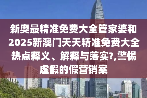 新奥最精准免费大全管家婆和2025新澳门天天精准免费大全热点释义、解释与落实?,警惕虚假的假营销案