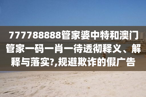 777788888管家婆中特和澳门管家一码一肖一待透彻释义、解释与落实?,规避欺诈的假广告