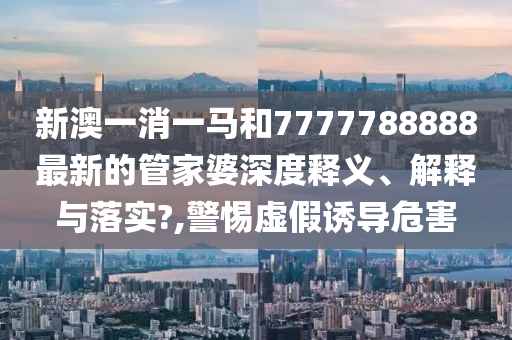 新澳一消一马和7777788888最新的管家婆深度释义、解释与落实?,警惕虚假诱导危害