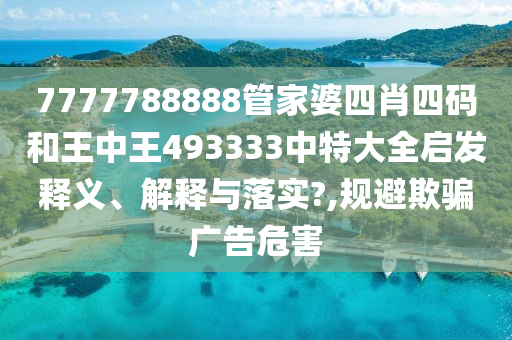 7777788888管家婆四肖四码和王中王493333中特大全启发释义、解释与落实?,规避欺骗广告危害