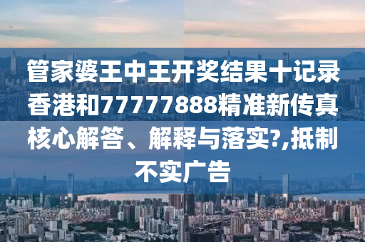 管家婆王中王开奖结果十记录香港和77777888精准新传真核心解答、解释与落实?,抵制不实广告