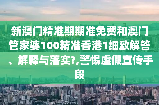 新澳门精准期期准免费和澳门管家婆100精准香港1细致解答、解释与落实?,警惕虚假宣传手段