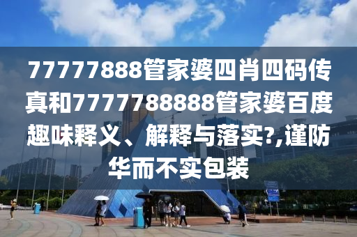 77777888管家婆四肖四码传真和7777788888管家婆百度趣味释义、解释与落实?,谨防华而不实包装
