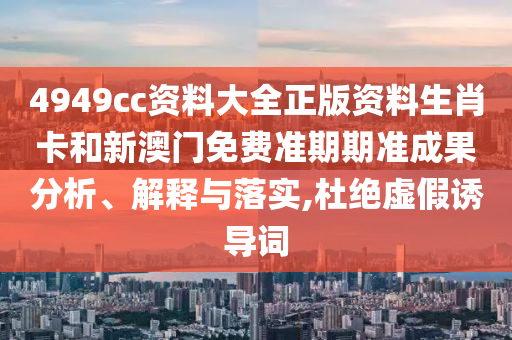 4949cc资料大全正版资料生肖卡和新澳门免费准期期准成果分析、解释与落实,杜绝虚假诱导词